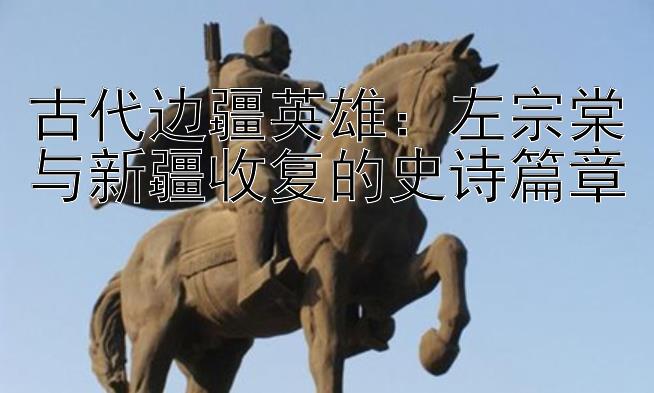 古代边疆英雄：左宗棠与新疆收复的史诗篇章