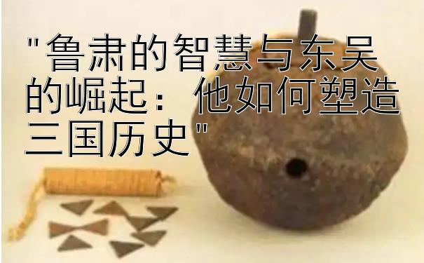 鲁肃的智慧与东吴的崛起：他如何塑造三国历史