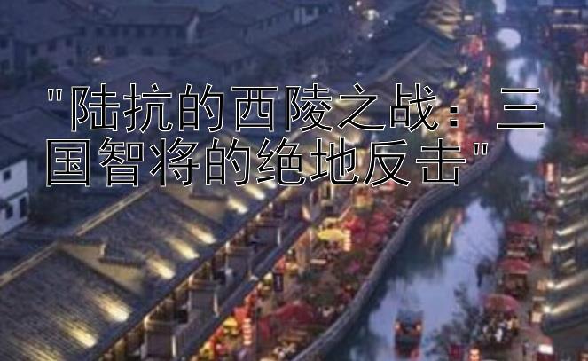 陆抗的西陵之战：三国智将的绝地反击