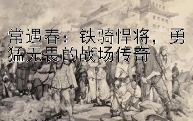 常遇春：铁骑悍将，勇猛无畏的战场传奇