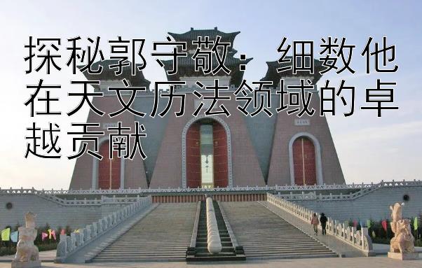 探秘郭守敬：细数他在天文历法领域的卓越贡献