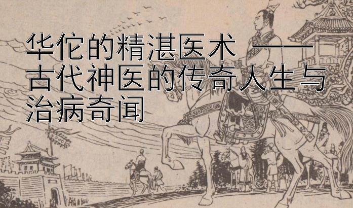 华佗的精湛医术 —— 古代神医的传奇人生与治病奇闻