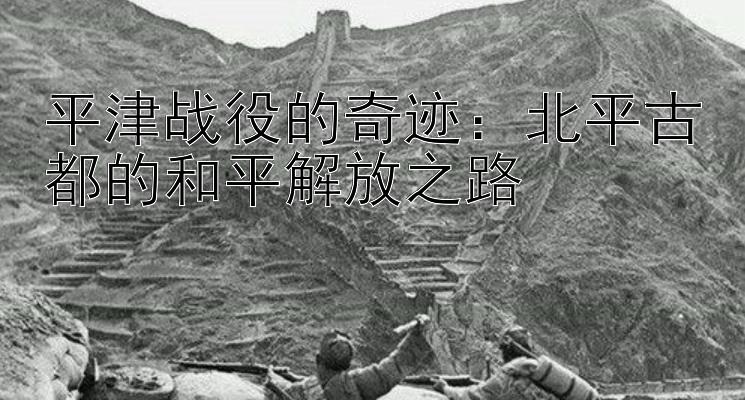 平津战役的奇迹：北平古都的和平解放之路