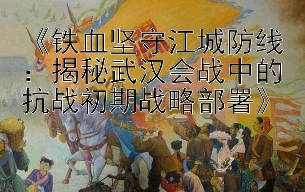 《铁血坚守江城防线：揭秘武汉会战中的抗战初期战略部署》