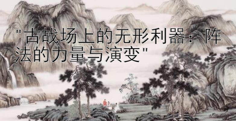 古战场上的无形利器：阵法的力量与演变