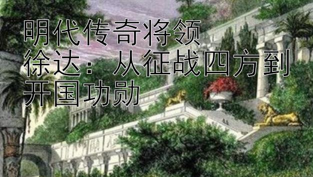 明代传奇将领  
徐达：从征战四方到开国功勋