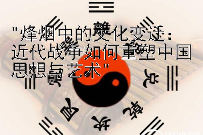 烽烟中的文化变迁：近代战争如何重塑中国思想与艺术