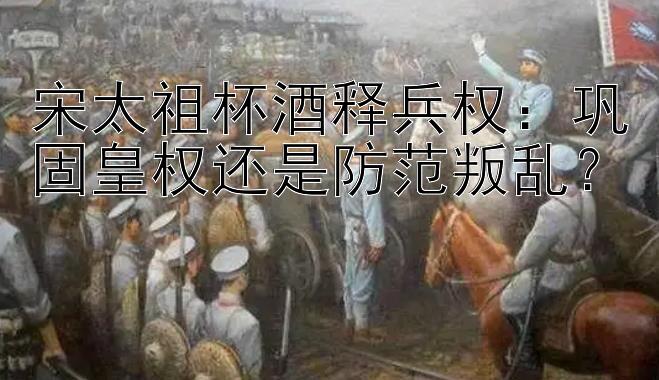 宋太祖杯酒释兵权：巩固皇权还是防范叛乱？