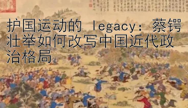 护国运动的 legacy：蔡锷壮举如何改写中国近代政治格局