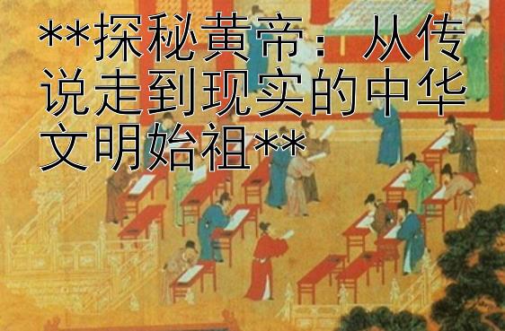 **探秘黄帝：从传说走到现实的中华文明始祖**  
