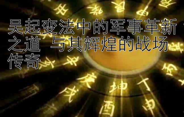 吴起变法中的军事革新之道 与其辉煌的战场传奇