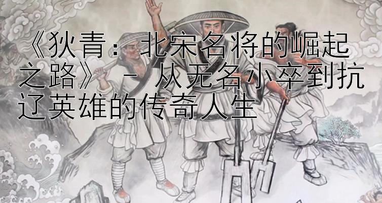 《狄青：北宋名将的崛起之路》 - 从无名小卒到抗辽英雄的传奇人生