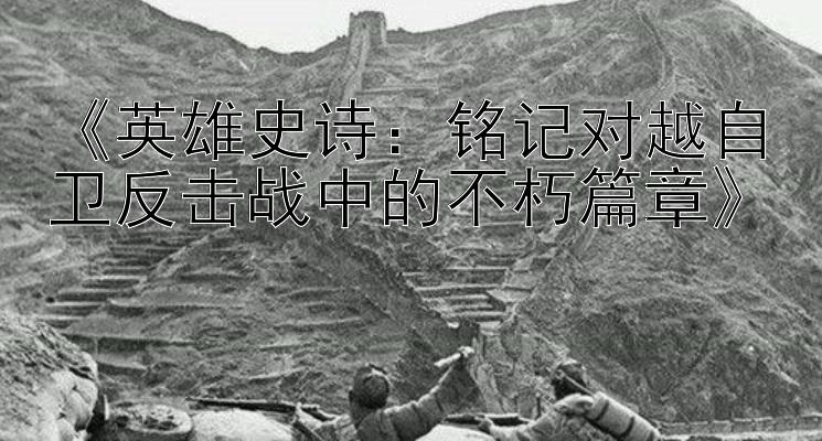 《英雄史诗：铭记对越自卫反击战中的不朽篇章》