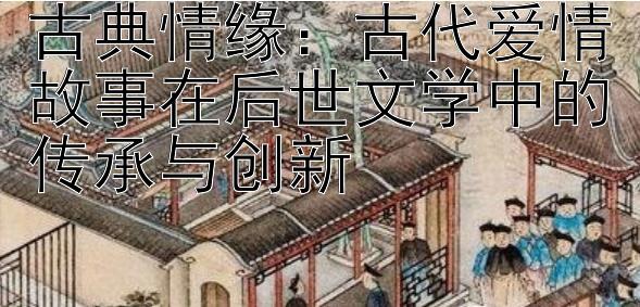 古典情缘：古代爱情故事在后世文学中的传承与创新