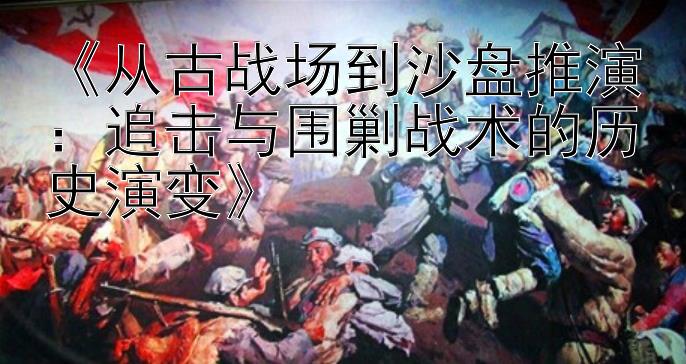 《从古战场到沙盘推演：追击与围剿战术的历史演变》