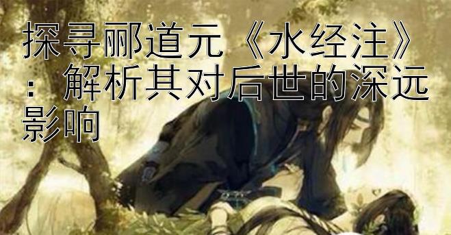 探寻郦道元《水经注》：解析其对后世的深远影响